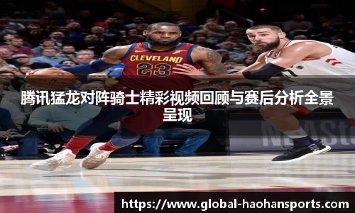腾讯猛龙对阵骑士精彩视频回顾与赛后分析全景呈现